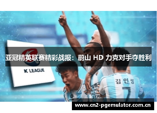亚冠精英联赛精彩战报:蔚山 HD 力克对手夺胜利 亚冠精英联赛精彩战报:蔚山 HD 力克对手夺胜利
