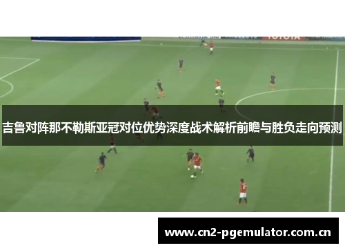 吉鲁对阵那不勒斯亚冠对位优势深度战术解析前瞻与胜负走向预测 吉鲁对阵那不勒斯亚冠对位优势深度战术解析前瞻与胜负走向预测
