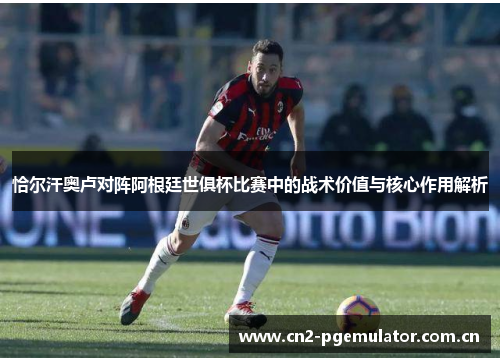 恰尔汗奥卢对阵阿根廷世俱杯比赛中的战术价值与核心作用解析 恰尔汗奥卢对阵阿根廷世俱杯比赛中的战术价值与核心作用解析