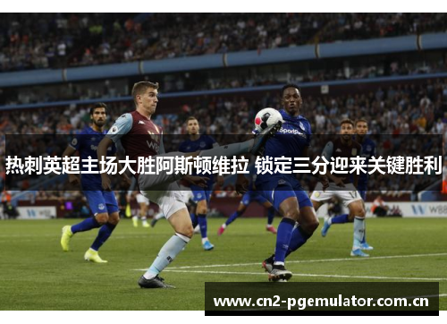 热刺英超主场大胜阿斯顿维拉 锁定三分迎来关键胜利 热刺英超主场大胜阿斯顿维拉 锁定三分迎来关键胜利