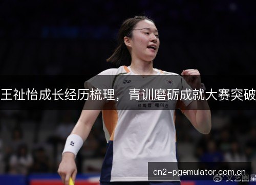 王祉怡成长经历梳理，青训磨砺成就大赛突破
