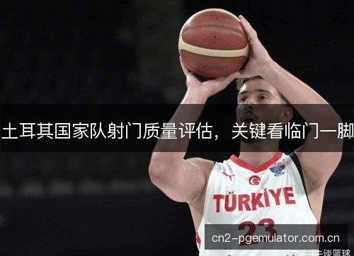 土耳其国家队射门质量评估，关键看临门一脚