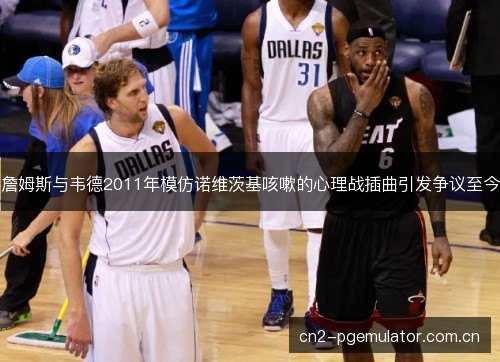 詹姆斯与韦德2011年模仿诺维茨基咳嗽的心理战插曲引发争议至今 詹姆斯与韦德2011年模仿诺维茨基咳嗽的心理战插曲引发争议至今